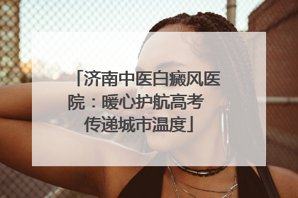 济南中医白癜风医院：暖心护航高考 传递城市温度