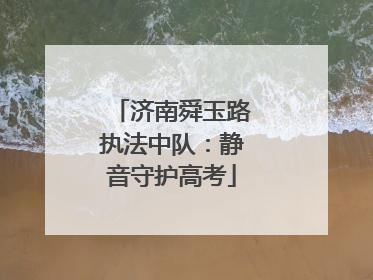 济南舜玉路执法中队：静音守护高考