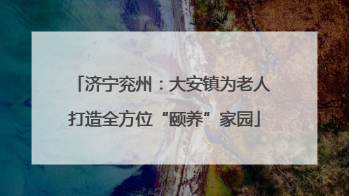 济宁兖州：大安镇为老人打造全方位“颐养”家园