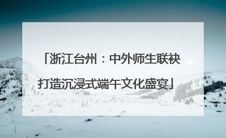 浙江台州：中外师生联袂打造沉浸式端午文化盛宴