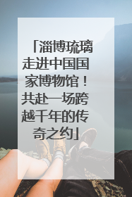 淄博琉璃走进中国国家博物馆！共赴一场跨越千年的传奇之约