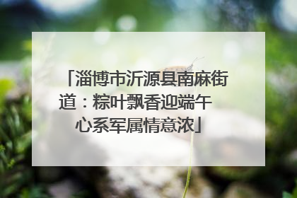 淄博市沂源县南麻街道：粽叶飘香迎端午 心系军属情意浓