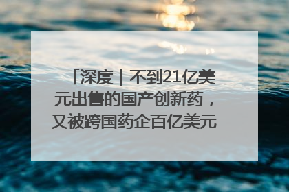 深度｜不到21亿美元出售的国产创新药，又被跨国药企百亿美元拿下，谁赚了？