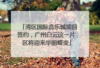湾区国际音乐城项目签约，广州白云这一片区将迎来华丽蝶变