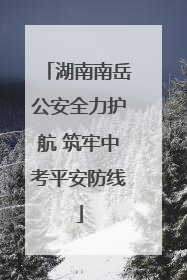 湖南南岳公安全力护航 筑牢中考平安防线