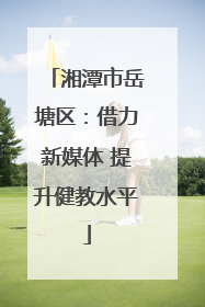 湘潭市岳塘区：借力新媒体 提升健教水平