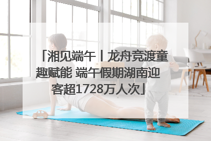 湘见端午丨龙舟竞渡童趣赋能 端午假期湖南迎客超1728万人次