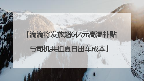 滴滴将发放超6亿元高温补贴 与司机共担夏日出车成本