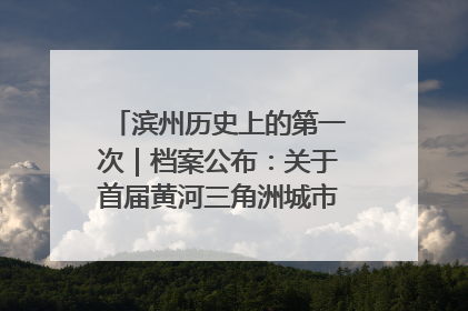 滨州历史上的第一次｜档案公布：关于首届黄河三角洲城市经济博览会暨发展论坛情况的总结报告