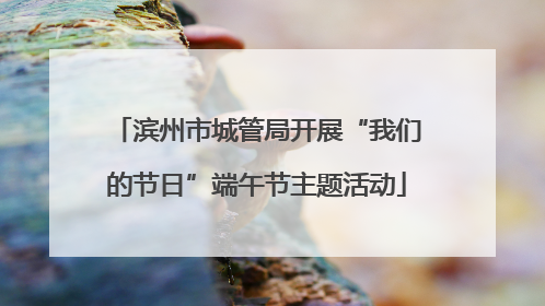 滨州市城管局开展“我们的节日”端午节主题活动