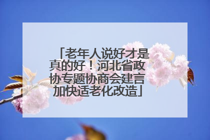 老年人说好才是真的好！河北省政协专题协商会建言加快适老化改造