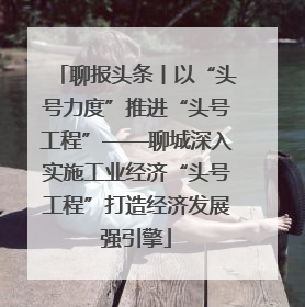 聊报头条丨以“头号力度”推进“头号工程”——聊城深入实施工业经济“头号工程”打造经济发展强引擎