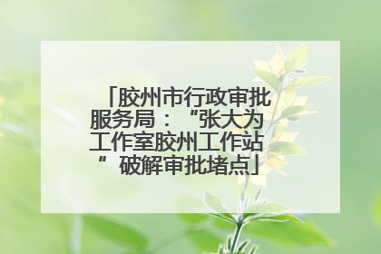 胶州市行政审批服务局：“张大为工作室胶州工作站”破解审批堵点
