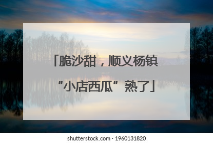 脆沙甜，顺义杨镇“小店西瓜”熟了