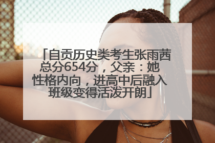 自贡历史类考生张雨茜总分654分，父亲：她性格内向，进高中后融入班级变得活泼开朗