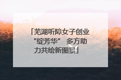 芜湖听障女子创业“绽芳华” 多方助力共绘新图景