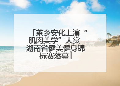 茶乡安化上演“肌肉美学”大赏 湖南省健美健身锦标赛落幕