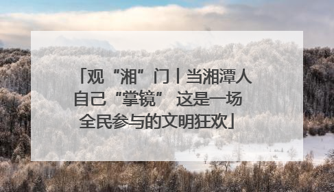 观“湘”门丨当湘潭人自己“掌镜” 这是一场全民参与的文明狂欢