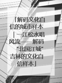 解码文化自信的城市样本｜一江松水唱风流——解码“北国江城”吉林的文化自信样本