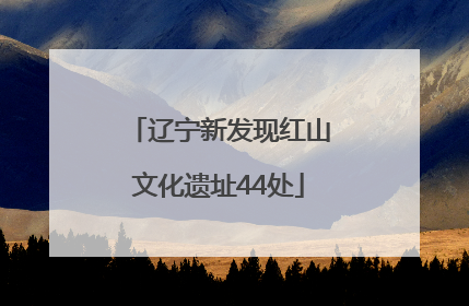 辽宁新发现红山文化遗址44处