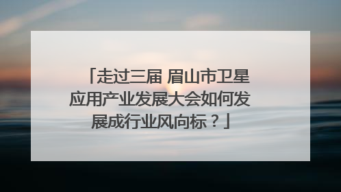 走过三届 眉山市卫星应用产业发展大会如何发展成行业风向标？