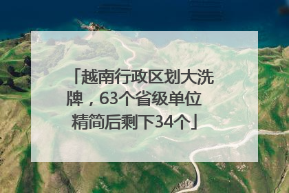 越南行政区划大洗牌，63个省级单位精简后剩下34个