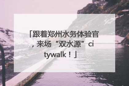 跟着郑州水务体验官，来场“双水源”citywalk！