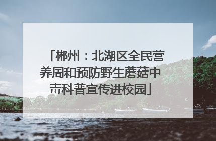 郴州：北湖区全民营养周和预防野生蘑菇中毒科普宣传进校园