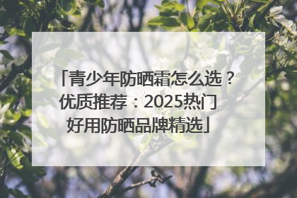 青少年防晒霜怎么选？优质推荐：2025热门好用防晒品牌精选