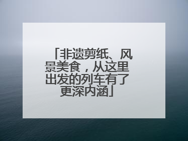 非遗剪纸、风景美食，从这里出发的列车有了更深内涵