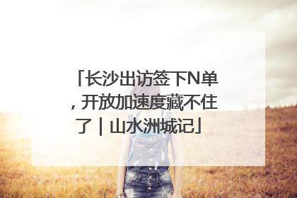 长沙出访签下N单，开放加速度藏不住了｜山水洲城记