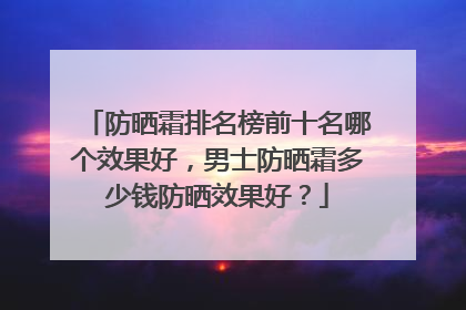 防晒霜排名榜前十名哪个效果好，男士防晒霜多少钱防晒效果好？