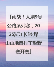雨战！太湖9号公路系列赛，2025浙江长兴·煤山山地自行车越野赛开赛