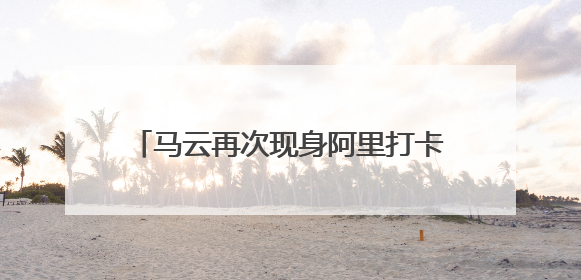马云再次现身阿里打卡创业公寓“湖畔小屋”，鼓励员工坚持创业精神