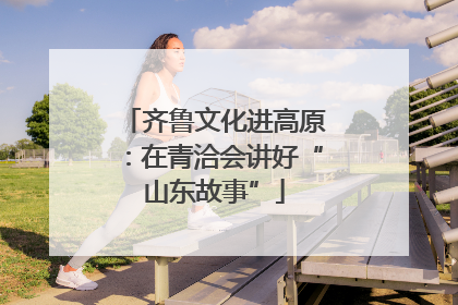 齐鲁文化进高原：在青洽会讲好“山东故事”