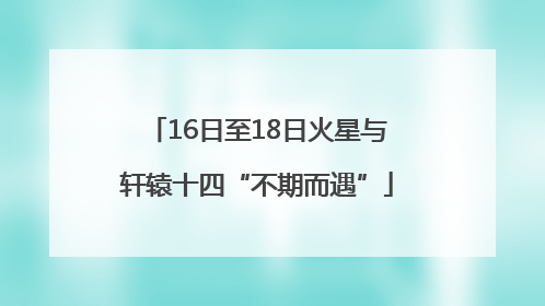 16日至18日火星与轩辕十四“不期而遇”