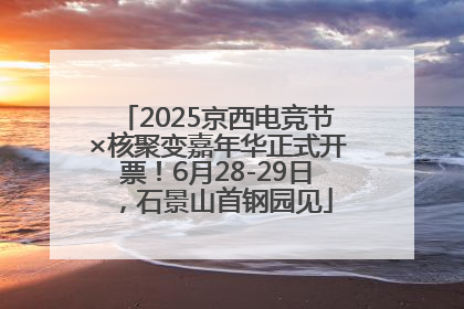 2025京西电竞节×核聚变嘉年华正式开票！6月28-29日，石景山首钢园见