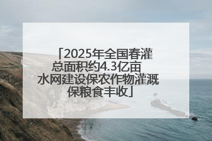 2025年全国春灌总面积约4.3亿亩 水网建设保农作物灌溉 保粮食丰收