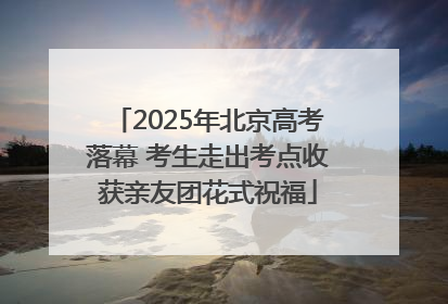 2025年北京高考落幕 考生走出考点收获亲友团花式祝福