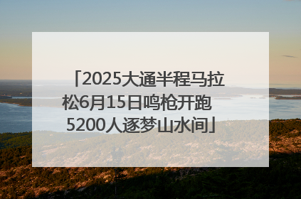 2025大通半程马拉松6月15日鸣枪开跑 5200人逐梦山水间