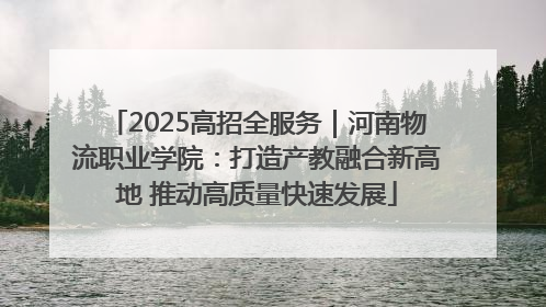 2025高招全服务｜河南物流职业学院：打造产教融合新高地 推动高质量快速发展