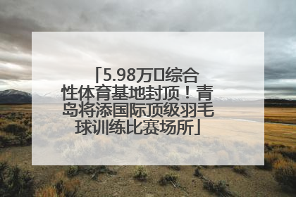 5.98万㎡综合性体育基地封顶！青岛将添国际顶级羽毛球训练比赛场所