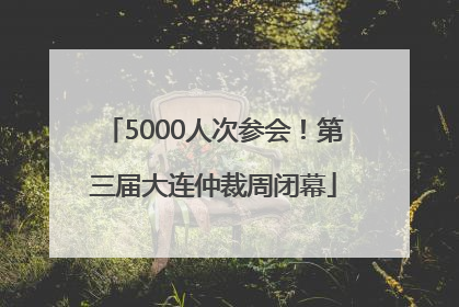 5000人次参会！第三届大连仲裁周闭幕