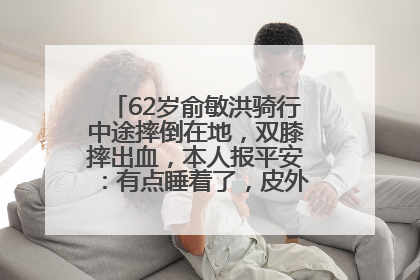 62岁俞敏洪骑行中途摔倒在地，双膝摔出血，本人报平安：有点睡着了，皮外伤，不用担心