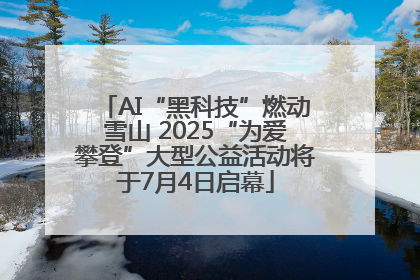 AI“黑科技”燃动雪山 2025“为爱攀登”大型公益活动将于7月4日启幕