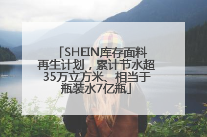 SHEIN库存面料再生计划，累计节水超35万立方米、相当于瓶装水7亿瓶